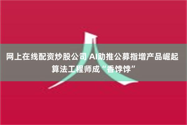 网上在线配资炒股公司 AI助推公募指增产品崛起 算法工程师成“香饽饽”