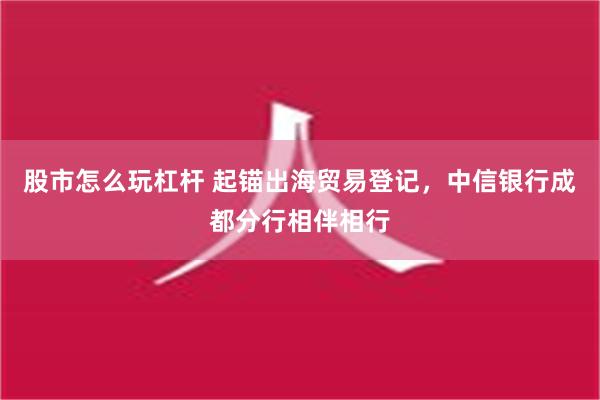 股市怎么玩杠杆 起锚出海贸易登记，中信银行成都分行相伴相行