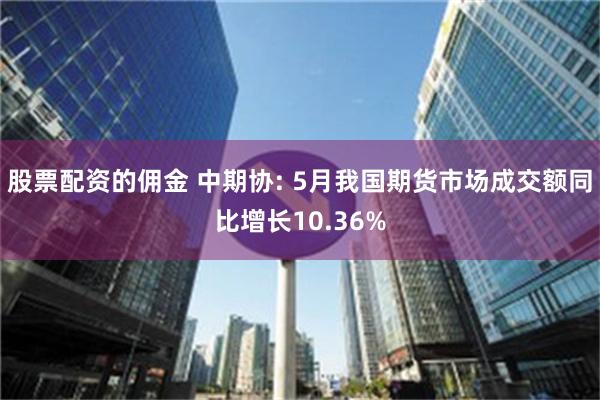 股票配资的佣金 中期协: 5月我国期货市场成交额同比增长10.36%