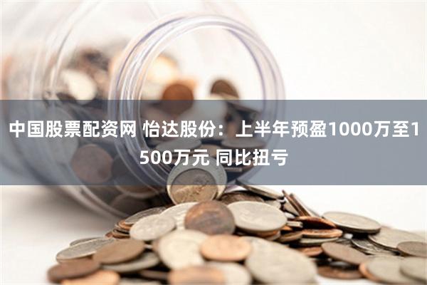 中国股票配资网 怡达股份：上半年预盈1000万至1500万元 同比扭亏