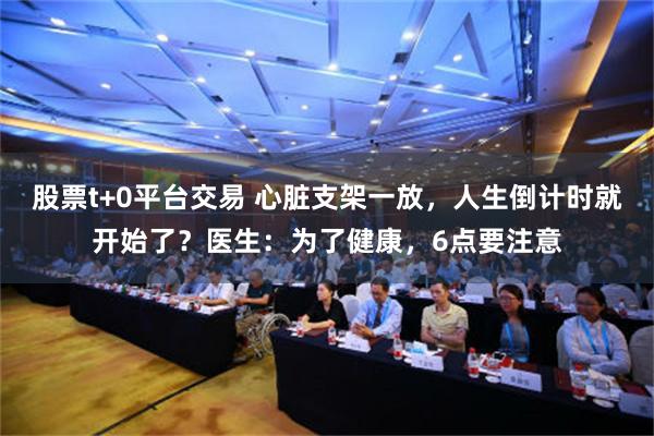 股票t+0平台交易 心脏支架一放，人生倒计时就开始了？医生：为了健康，6点要注意