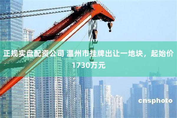 正规实盘配资公司 温州市挂牌出让一地块，起始价1730万元