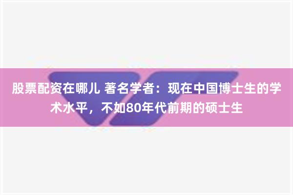 股票配资在哪儿 著名学者：现在中国博士生的学术水平，不如80年代前期的硕士生