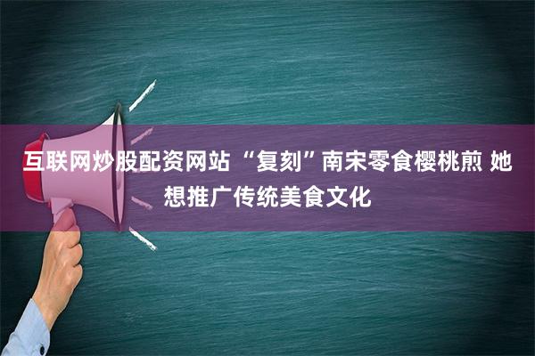 互联网炒股配资网站 “复刻”南宋零食樱桃煎 她想推广传统美食文化