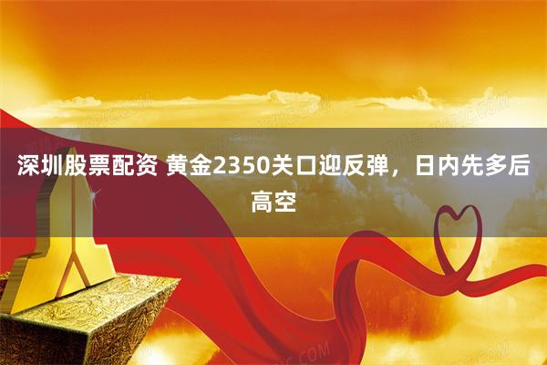 深圳股票配资 黄金2350关口迎反弹，日内先多后高空