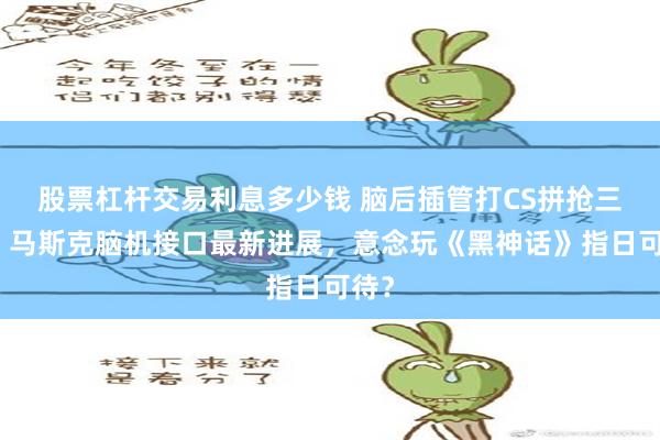 股票杠杆交易利息多少钱 脑后插管打CS拼抢三杀！马斯克脑机接口最新进展，意念玩《黑神话》指日可待？