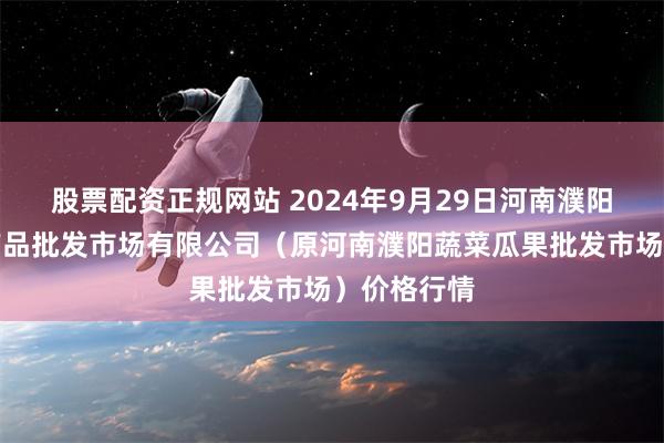 股票配资正规网站 2024年9月29日河南濮阳宏进农副产品批发市场有限公司（原河南濮阳蔬菜瓜果批发市场）价格行情