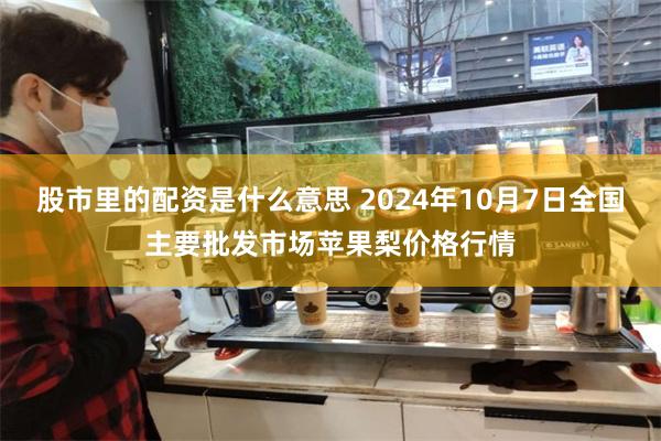 股市里的配资是什么意思 2024年10月7日全国主要批发市场苹果梨价格行情