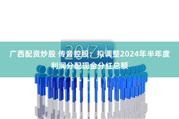 广西配资炒股 传音控股：拟调整2024年半年度利润分配现金分红总额