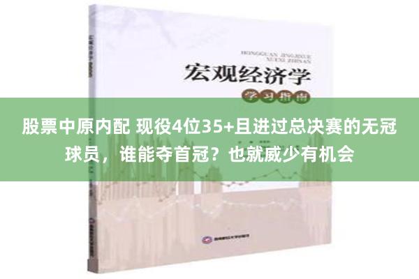 股票中原内配 现役4位35+且进过总决赛的无冠球员，谁能夺首冠？也就威少有机会