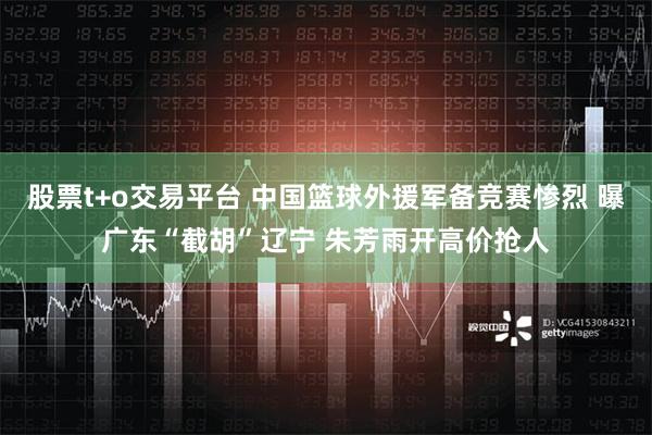 股票t+o交易平台 中国篮球外援军备竞赛惨烈 曝广东“截胡”辽宁 朱芳雨开高价抢人