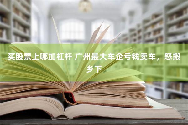 买股票上哪加杠杆 广州最大车企亏钱卖车，怒搬乡下