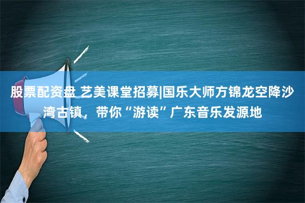 股票配资盘 艺美课堂招募|国乐大师方锦龙空降沙湾古镇，带你“游读”广东音乐发源地