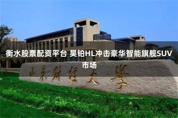 衡水股票配资平台 昊铂HL冲击豪华智能旗舰SUV市场