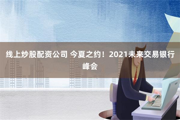 线上炒股配资公司 今夏之约！2021未来交易银行峰会