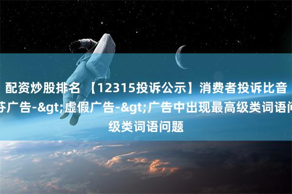 配资炒股排名 【12315投诉公示】消费者投诉比音勒芬广告->虚假广告->广告中出现最高级类词语问题