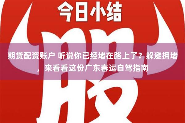 期货配资账户 听说你已经堵在路上了？躲避拥堵，来看看这份广东春运自驾指南