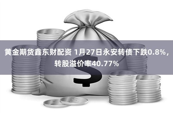 黄金期货鑫东财配资 1月27日永安转债下跌0.8%，转股溢价率40.77%