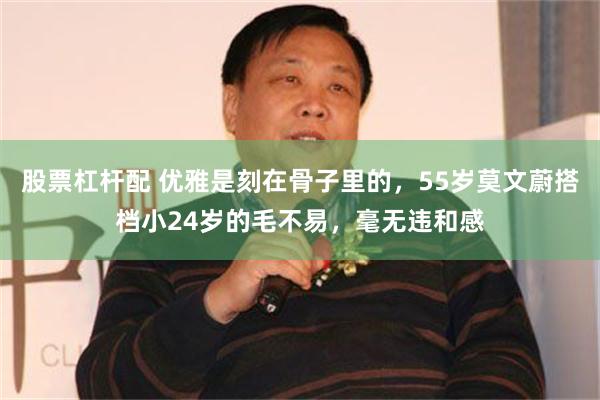 股票杠杆配 优雅是刻在骨子里的，55岁莫文蔚搭档小24岁的毛不易，毫无违和感